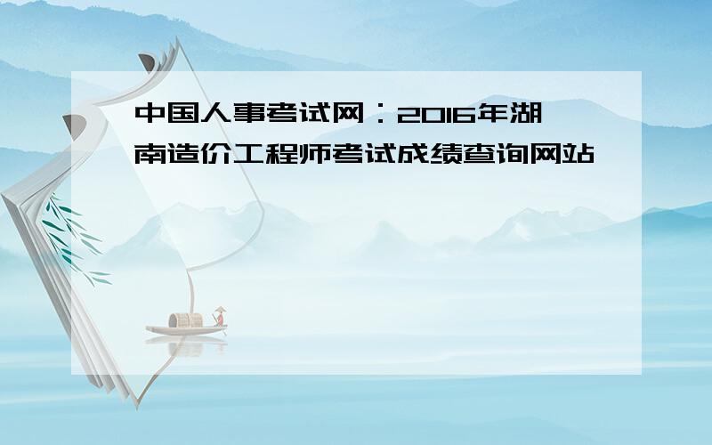 中国人事考试网：2016年湖南造价工程师考试成绩查询网站