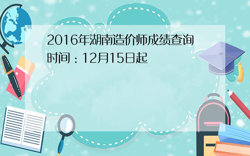 2016年湖南造价师成绩查询时间：12月15日起