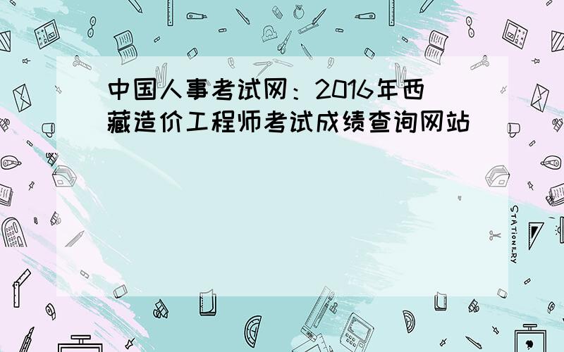 中国人事考试网：2016年西藏造价工程师考试成绩查询网站