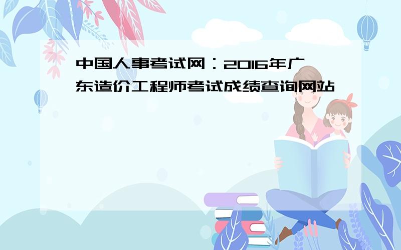 中国人事考试网：2016年广东造价工程师考试成绩查询网站