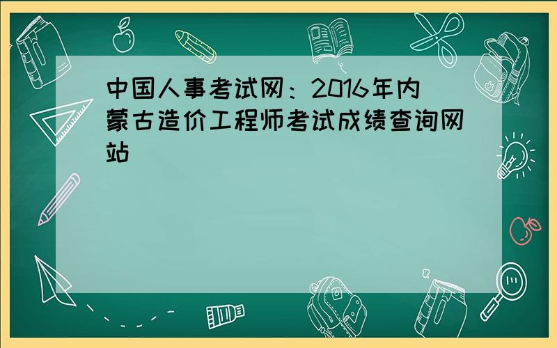 中国人事考试网：2016年内蒙古造价工程师考试成绩查询网站