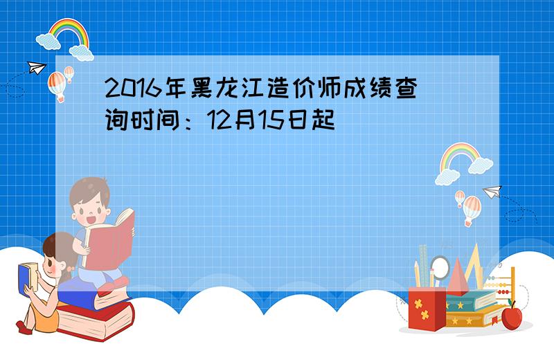 2016年黑龙江造价师成绩查询时间：12月15日起