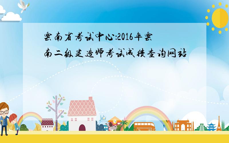 云南省考试中心：2016年云南二级建造师考试成绩查询网站