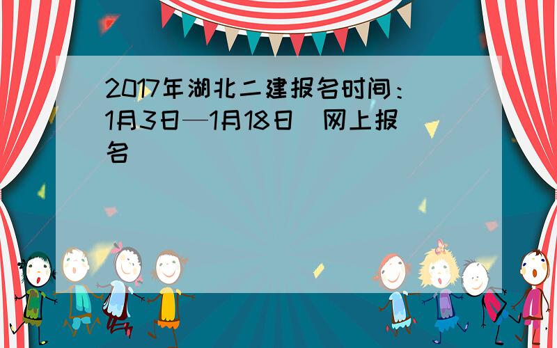 2017年湖北二建报名时间：1月3日—1月18日（网上报名）