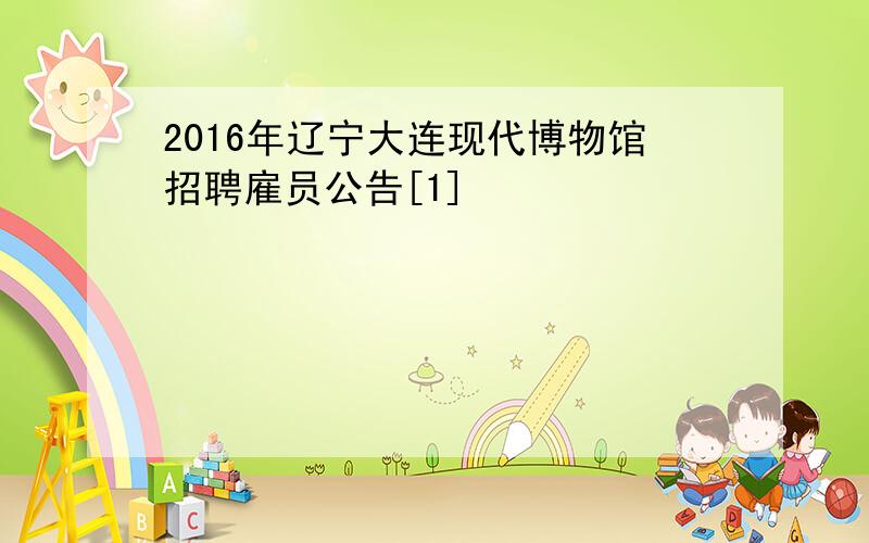 2016年辽宁大连现代博物馆招聘雇员公告[1]