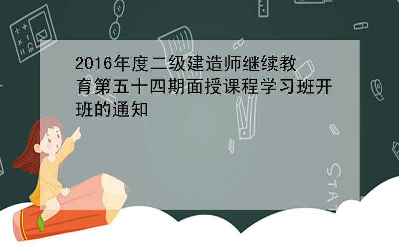 2016年度二级建造师继续教育第五十四期面授课程学习班开班的通知