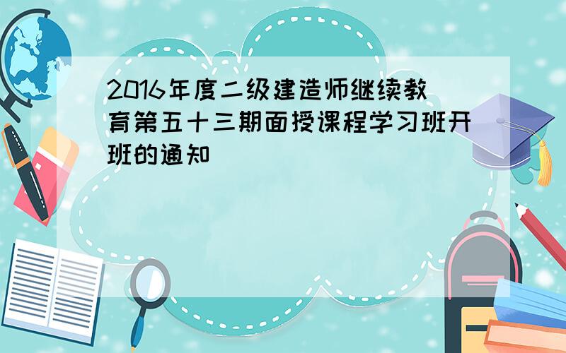 2016年度二级建造师继续教育第五十三期面授课程学习班开班的通知