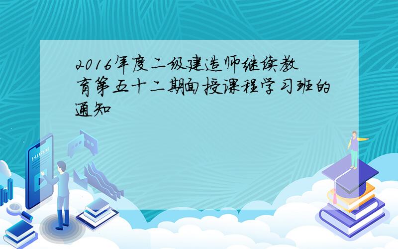 2016年度二级建造师继续教育第五十二期面授课程学习班的通知