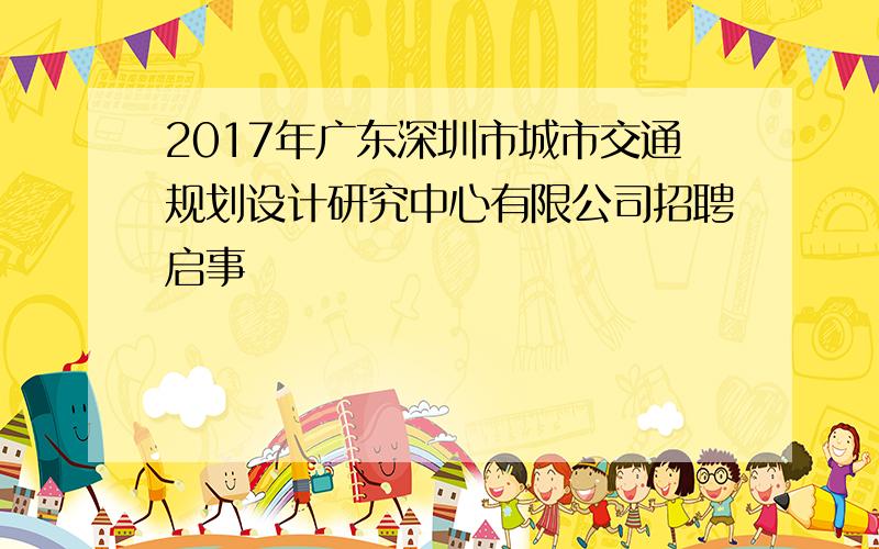 2017年广东深圳市城市交通规划设计研究中心有限公司招聘启事