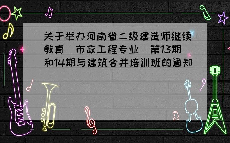 关于举办河南省二级建造师继续教育（市政工程专业）第13期和14期与建筑合并培训班的通知