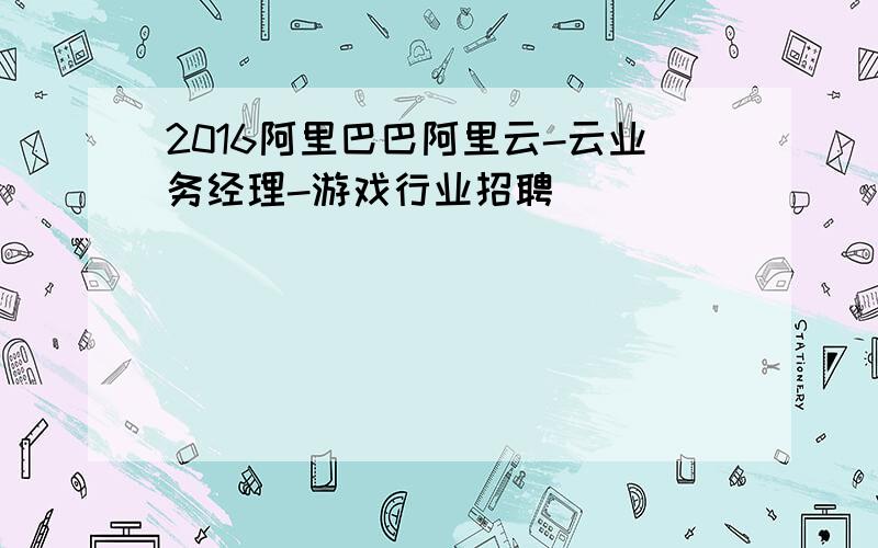 2016阿里巴巴阿里云-云业务经理-游戏行业招聘