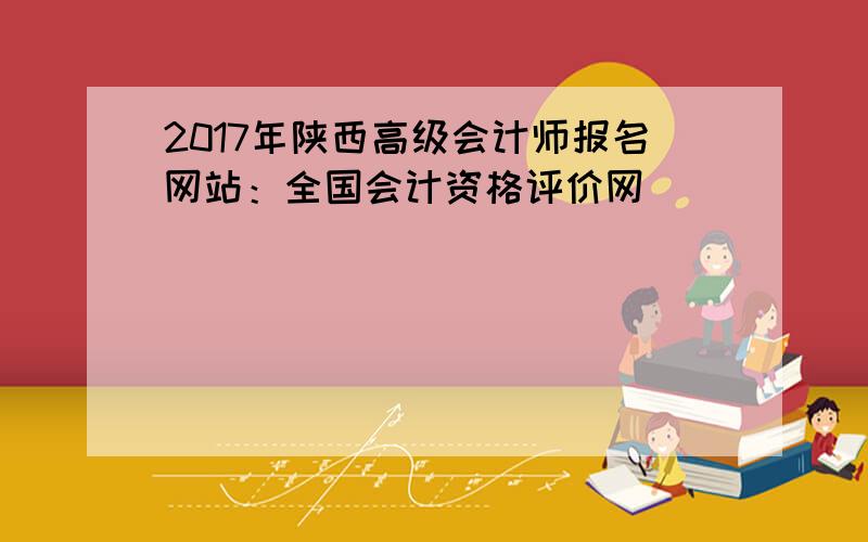 2017年陕西高级会计师报名网站：全国会计资格评价网