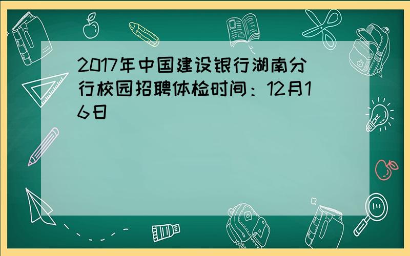 2017年中国建设银行湖南分行校园招聘体检时间：12月16日