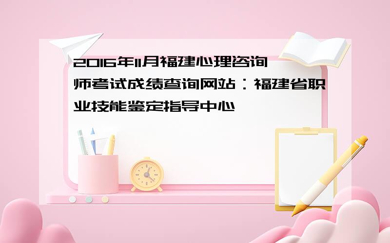 2016年11月福建心理咨询师考试成绩查询网站：福建省职业技能鉴定指导中心