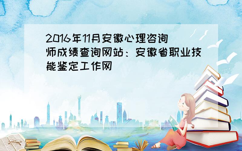 2016年11月安徽心理咨询师成绩查询网站：安徽省职业技能鉴定工作网