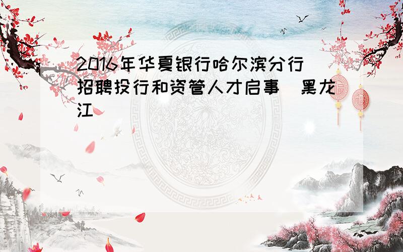 2016年华夏银行哈尔滨分行招聘投行和资管人才启事（黑龙江）