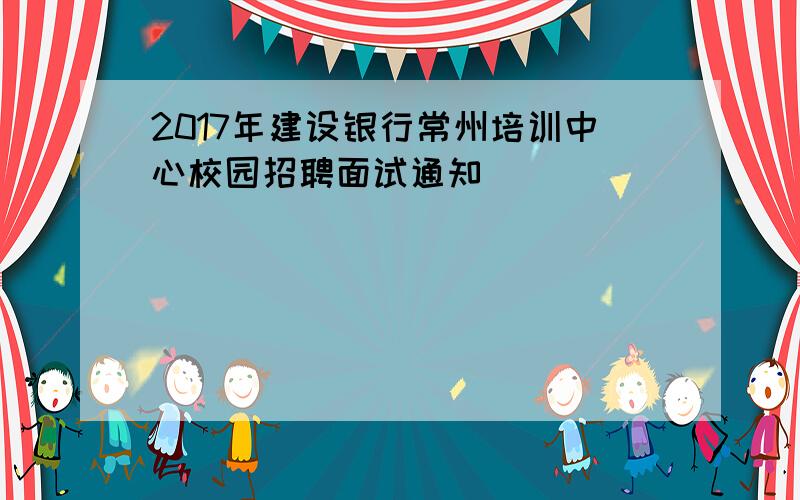 2017年建设银行常州培训中心校园招聘面试通知