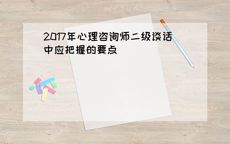 2017年心理咨询师二级谈话中应把握的要点