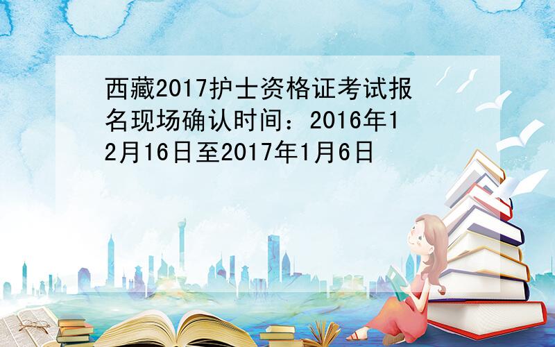 西藏2017护士资格证考试报名现场确认时间：2016年12月16日至2017年1月6日