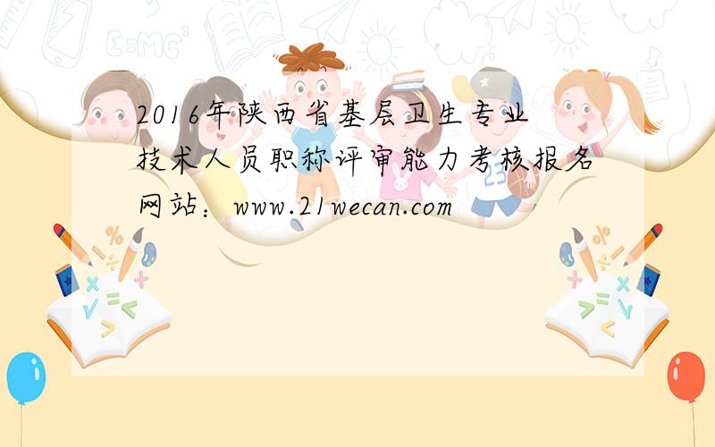 2016年陕西省基层卫生专业技术人员职称评审能力考核报名网站：www.21wecan.com