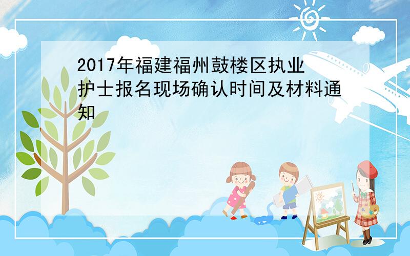 2017年福建福州鼓楼区执业护士报名现场确认时间及材料通知