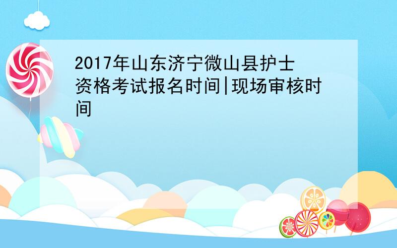 2017年山东济宁微山县护士资格考试报名时间|现场审核时间