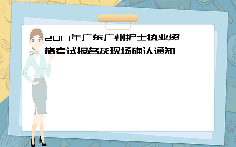 2017年广东广州护士执业资格考试报名及现场确认通知