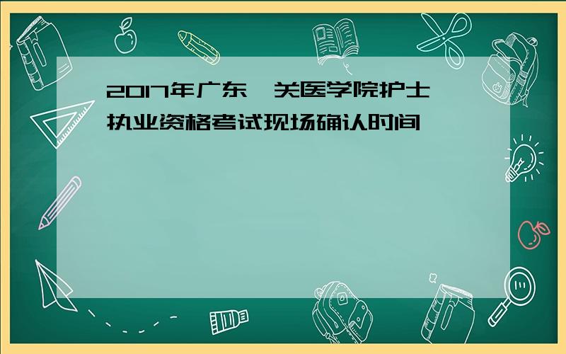 2017年广东韶关医学院护士执业资格考试现场确认时间