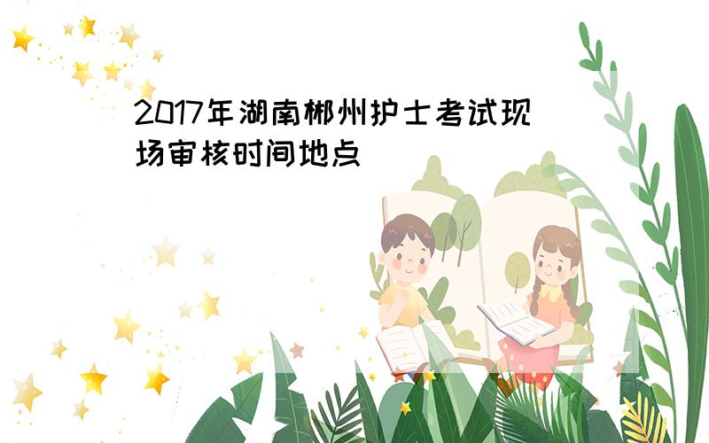 2017年湖南郴州护士考试现场审核时间地点