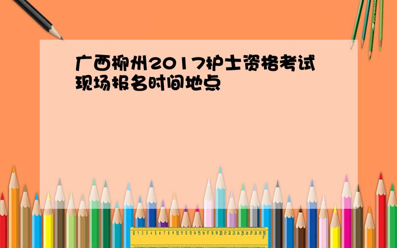 广西柳州2017护士资格考试现场报名时间地点