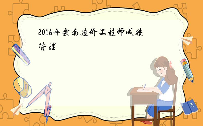 2016年云南造价工程师成绩管理