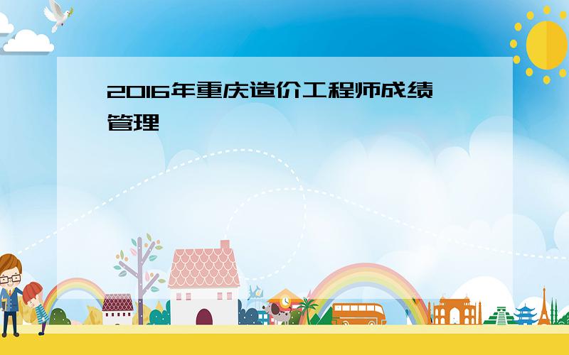 2016年重庆造价工程师成绩管理