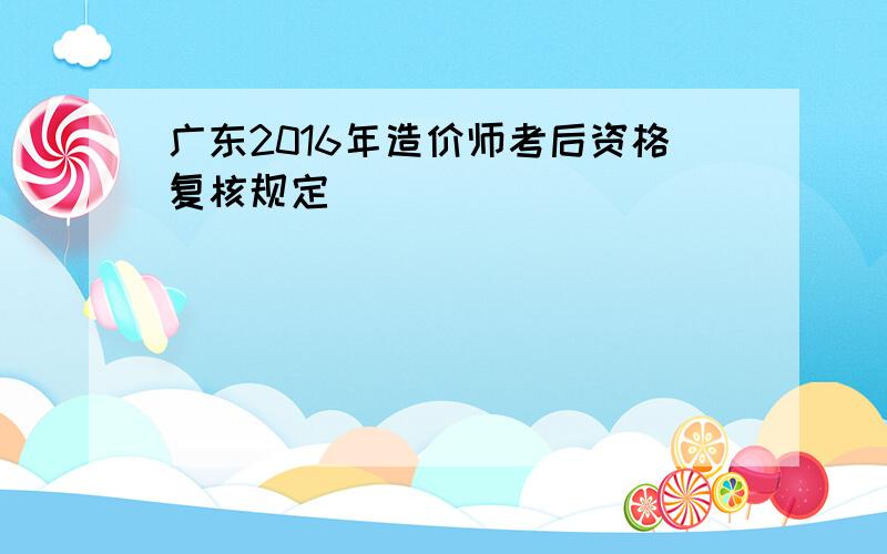 广东2016年造价师考后资格复核规定