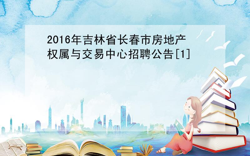 2016年吉林省长春市房地产权属与交易中心招聘公告[1]