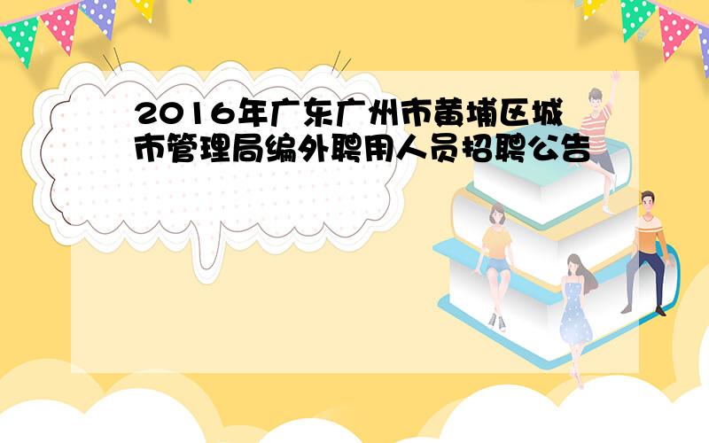 2016年广东广州市黄埔区城市管理局编外聘用人员招聘公告