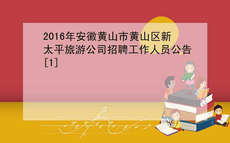 2016年安徽黄山市黄山区新太平旅游公司招聘工作人员公告[1]