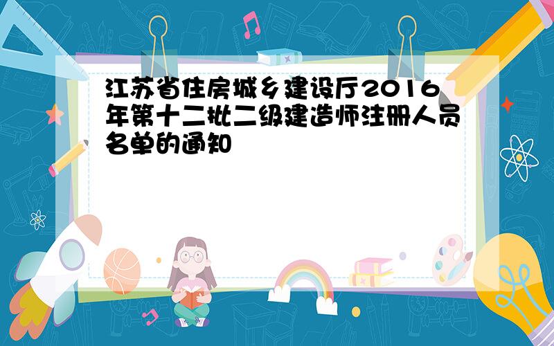 江苏省住房城乡建设厅2016年第十二批二级建造师注册人员名单的通知