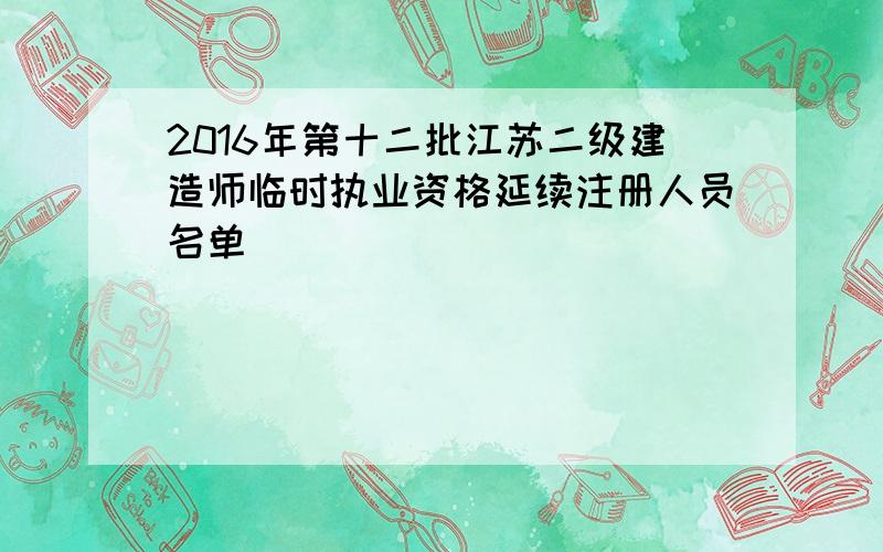 2016年第十二批江苏二级建造师临时执业资格延续注册人员名单