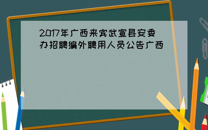 2017年广西来宾武宣县安委办招聘编外聘用人员公告广西