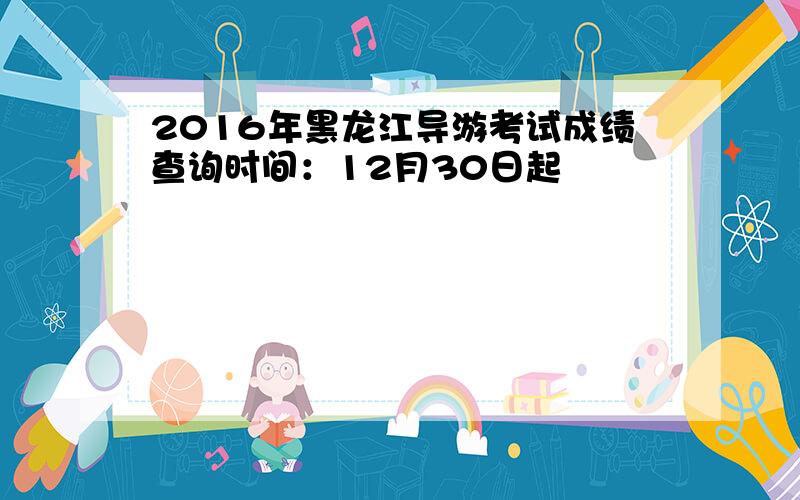 2016年黑龙江导游考试成绩查询时间：12月30日起