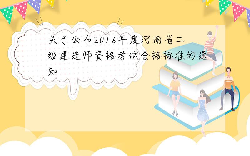 关于公布2016年度河南省二级建造师资格考试合格标准的通知