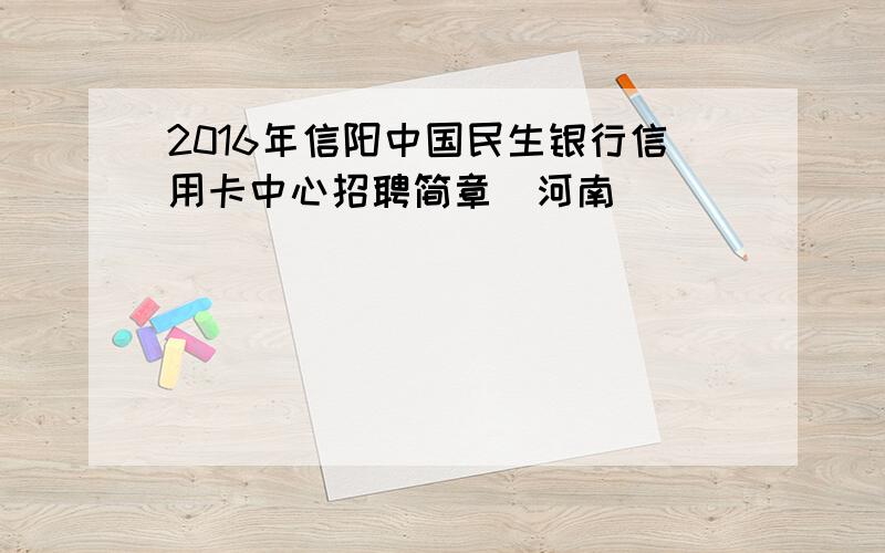 2016年信阳中国民生银行信用卡中心招聘简章（河南）