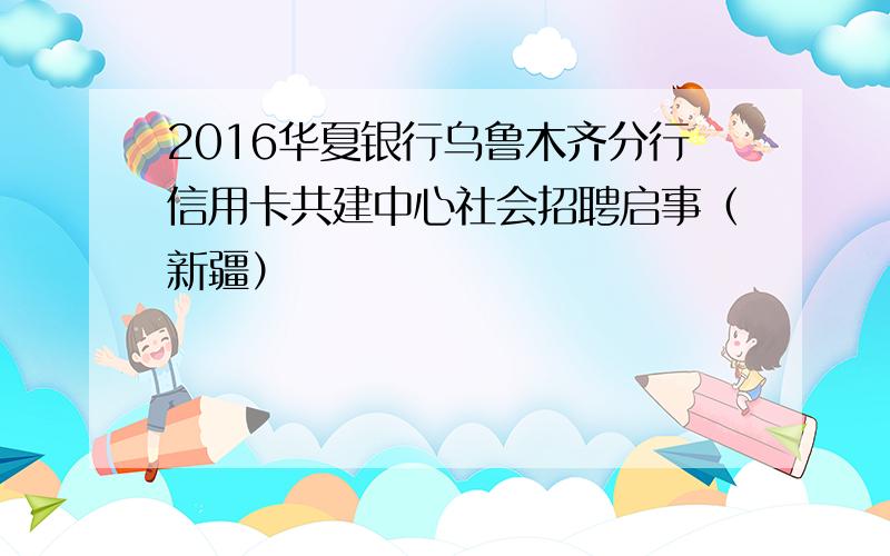 2016华夏银行乌鲁木齐分行信用卡共建中心社会招聘启事（新疆）