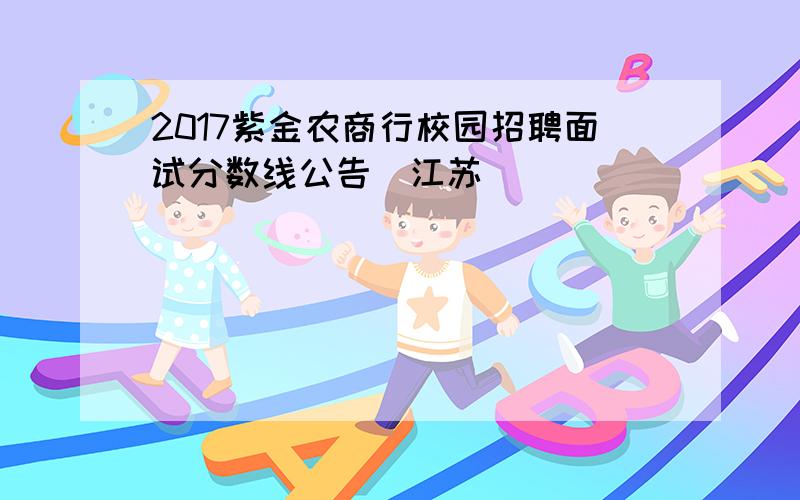 2017紫金农商行校园招聘面试分数线公告（江苏）