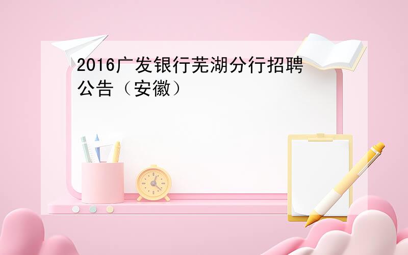 2016广发银行芜湖分行招聘公告（安徽）