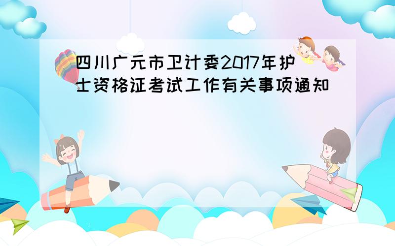 四川广元市卫计委2017年护士资格证考试工作有关事项通知