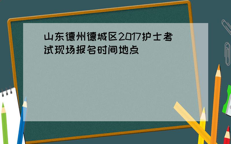 山东德州德城区2017护士考试现场报名时间地点