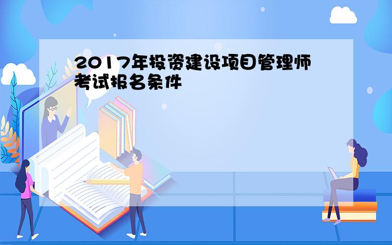 2017年投资建设项目管理师考试报名条件