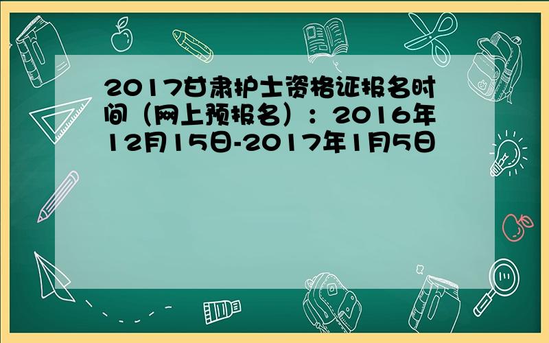 2017甘肃护士资格证报名时间（网上预报名）：2016年12月15日-2017年1月5日