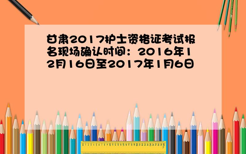 甘肃2017护士资格证考试报名现场确认时间：2016年12月16日至2017年1月6日